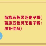 苗族五色灵芝孢子粉(苗族五色灵芝孢子粉：滋补佳品)