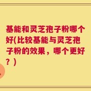 基能和灵芝孢子粉哪个好(比较基能与灵芝孢子粉的效果，哪个更好？)