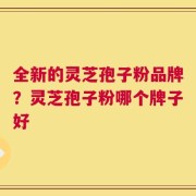 全新的灵芝孢子粉品牌？灵芝孢子粉哪个牌子好