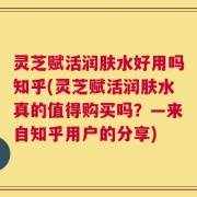 灵芝赋活润肤水好用吗知乎(灵芝赋活润肤水真的值得购买吗？—来自知乎用户的分享)