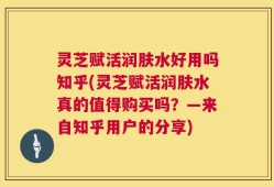 灵芝赋活润肤水好用吗知乎(灵芝赋活润肤水真的值得购买吗？—来自知乎用户的分享)