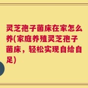 灵芝孢子菌床在家怎么养(家庭养殖灵芝孢子菌床，轻松实现自给自足)