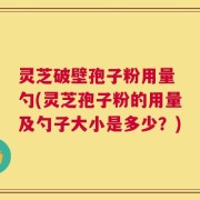 灵芝破壁孢子粉用量 勺(灵芝孢子粉的用量及勺子大小是多少？)