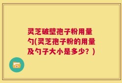 灵芝破壁孢子粉用量 勺(灵芝孢子粉的用量及勺子大小是多少？)