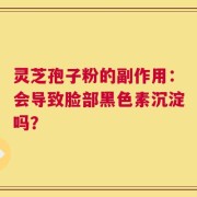 灵芝孢子粉的副作用：会导致脸部黑色素沉淀吗？