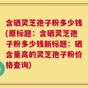 含硒灵芝孢子粉多少钱(原标题：含硒灵芝孢子粉多少钱新标题：硒含量高的灵芝孢子粉价格查询)