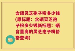 含硒灵芝孢子粉多少钱(原标题：含硒灵芝孢子粉多少钱新标题：硒含量高的灵芝孢子粉价格查询)