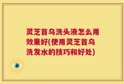 灵芝首乌洗头液怎么用效果好(使用灵芝首乌洗发水的技巧和好处)