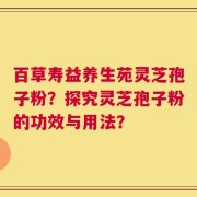 百草寿益养生苑灵芝孢子粉？探究灵芝孢子粉的功效与用法？
