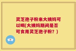 灵芝孢子粉来大姨妈可以喝(大姨妈期间是否可食用灵芝孢子粉？)