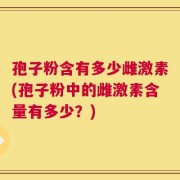 孢子粉含有多少雌激素(孢子粉中的雌激素含量有多少？)