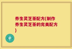 养生灵芝茶配方(制作养生灵芝茶的完美配方)