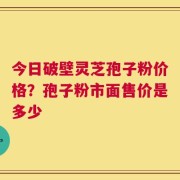 今日破壁灵芝孢子粉价格？孢子粉市面售价是多少