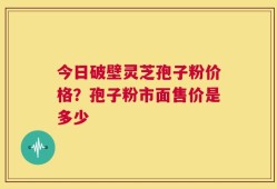 今日破壁灵芝孢子粉价格？孢子粉市面售价是多少