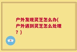 户外发现灵芝怎么办(户外遇到灵芝怎么处理？)