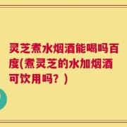 灵芝煮水烟酒能喝吗百度(煮灵芝的水加烟酒可饮用吗？)