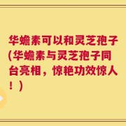 华蟾素可以和灵芝孢子(华蟾素与灵芝孢子同台亮相，惊艳功效惊人！)