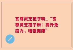 玄尊灵芝孢子粉_“玄尊灵芝孢子粉：提升免疫力，增强健康”