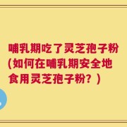 哺乳期吃了灵芝孢子粉(如何在哺乳期安全地食用灵芝孢子粉？)