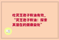 吃灵芝孢子粉油有效_“灵芝孢子粉油：探索其潜在的健康益处”