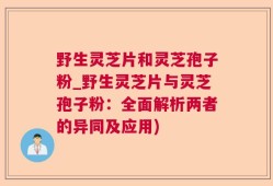 野生灵芝片和灵芝孢子粉_野生灵芝片与灵芝孢子粉：全面解析两者的异同及应用)