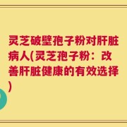 灵芝破壁孢子粉对肝脏病人(灵芝孢子粉：改善肝脏健康的有效选择)