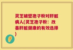 灵芝破壁孢子粉对肝脏病人(灵芝孢子粉：改善肝脏健康的有效选择)