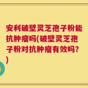 安利破壁灵芝孢子粉能抗肿瘤吗(破壁灵芝孢子粉对抗肿瘤有效吗？)