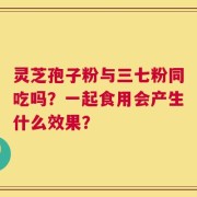 灵芝孢子粉与三七粉同吃吗？一起食用会产生什么效果？