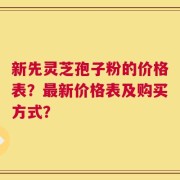 新先灵芝孢子粉的价格表？最新价格表及购买方式？