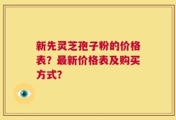 新先灵芝孢子粉的价格表？最新价格表及购买方式？