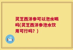 灵芝西洋参可以泡水喝吗(灵芝西洋参泡水饮用可行吗？)
