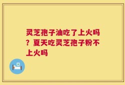 灵芝孢子油吃了上火吗？夏天吃灵芝孢子粉不上火吗
