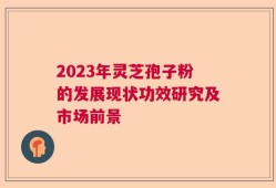 2023年灵芝孢子粉的发展现状功效研究及市场前景