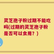 灵芝孢子粉过期不能吃吗(过期的灵芝孢子粉是否可以食用？)