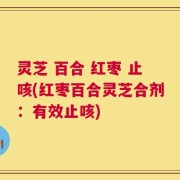 灵芝 百合 红枣 止咳(红枣百合灵芝合剂：有效止咳)