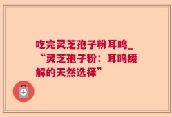 吃完灵芝孢子粉耳鸣_“灵芝孢子粉：耳鸣缓解的天然选择”