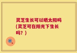 灵芝生长可以晒太阳吗(灵芝可在阳光下生长吗？)