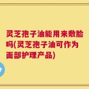灵芝孢子油能用来敷脸吗(灵芝孢子油可作为面部护理产品)