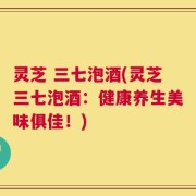 灵芝 三七泡酒(灵芝三七泡酒：健康养生美味俱佳！)