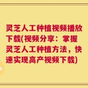 灵芝人工种植视频播放下载(视频分享：掌握灵芝人工种植方法，快速实现高产视频下载)