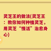 灵芝王的做法(灵芝王：教你如何种植灵芝，用灵芝“慢活”治愈身心)