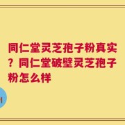 同仁堂灵芝孢子粉真实？同仁堂破壁灵芝孢子粉怎么样