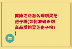 健康之路怎么辨别灵芝孢子粉(如何准确识别高品质的灵芝孢子粉？)