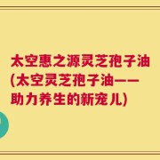 太空惠之源灵芝孢子油(太空灵芝孢子油——助力养生的新宠儿)