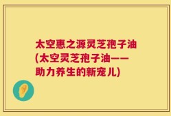 太空惠之源灵芝孢子油(太空灵芝孢子油——助力养生的新宠儿)