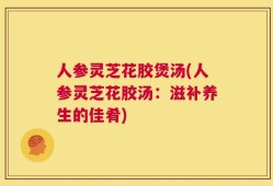 人参灵芝花胶煲汤(人参灵芝花胶汤：滋补养生的佳肴)