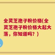 全灵芝孢子粉价格(全灵芝孢子粉价格大起大落，你知道吗？)