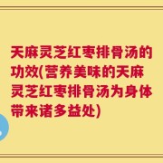 天麻灵芝红枣排骨汤的功效(营养美味的天麻灵芝红枣排骨汤为身体带来诸多益处)