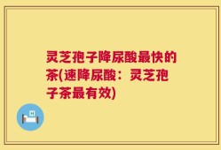 灵芝孢子降尿酸最快的茶(速降尿酸：灵芝孢子茶最有效)